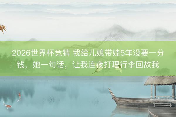 2026世界杯竞猜 我给儿媳带娃5年没要一分钱，她一句话，让我连夜打理行李回故我