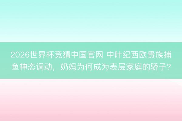 2026世界杯竞猜中国官网 中叶纪西欧贵族捕鱼神态调动，奶妈为何成为表层家庭的骄子？