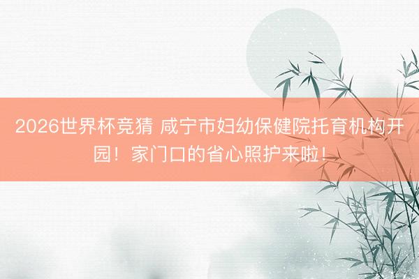 2026世界杯竞猜 咸宁市妇幼保健院托育机构开园！家门口的省心照护来啦！
