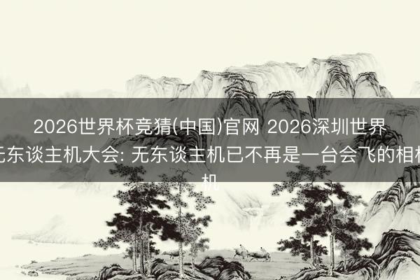 2026世界杯竞猜(中国)官网 2026深圳世界无东谈主机大会: 无东谈主机已不再是一台会飞的相机