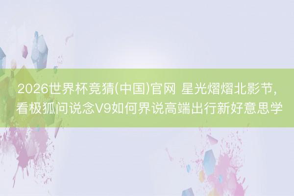 2026世界杯竞猜(中国)官网 星光熠熠北影节， 看极狐问说念V9如何界说高端出行新好意思学