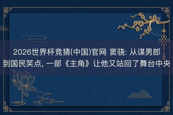 2026世界杯竞猜(中国)官网 窦骁: 从谋男郎到国民笑点， 一部《主角》让他又站回了舞台中央