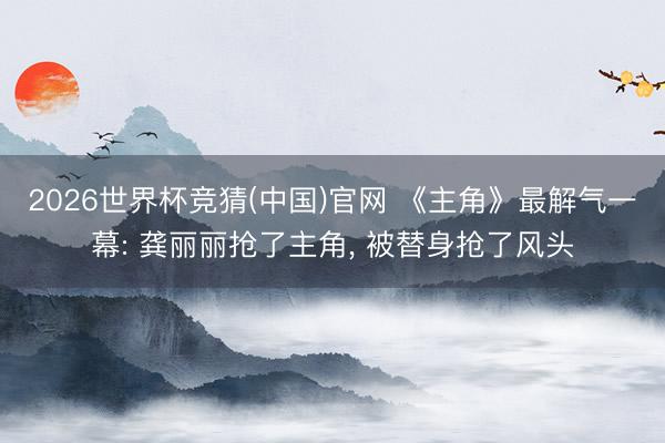 2026世界杯竞猜(中国)官网 《主角》最解气一幕: 龚丽丽抢了主角， 被替身抢了风头