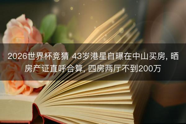 2026世界杯竞猜 43岁港星自曝在中山买房， 晒房产证直呼合算， 四房两厅不到200万
