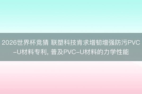 2026世界杯竞猜 联塑科技肯求增韧增强防污PVC-U材料专利， 普及PVC-U材料的力学性能