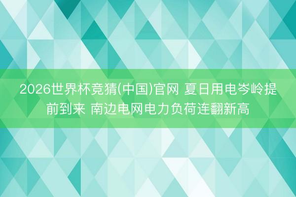 2026世界杯竞猜(中国)官网 夏日用电岑岭提前到来 南边电网电力负荷连翻新高