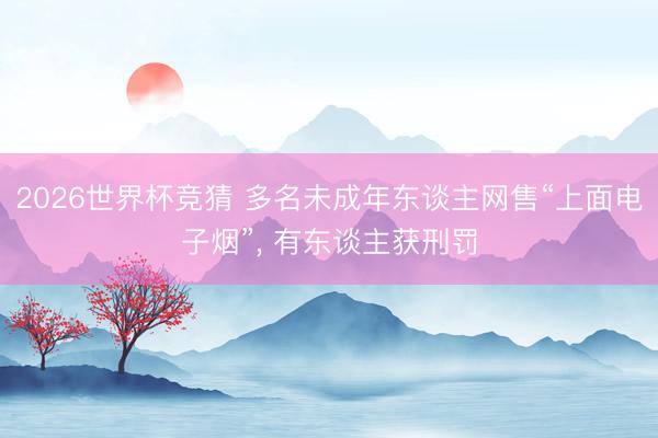2026世界杯竞猜 多名未成年东谈主网售“上面电子烟”， 有东谈主获刑罚