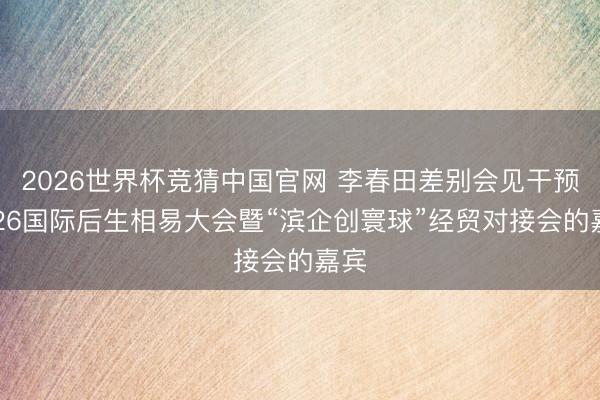 2026世界杯竞猜中国官网 李春田差别会见干预2026国际后生相易大会暨“滨企创寰球”经贸对接会的嘉宾