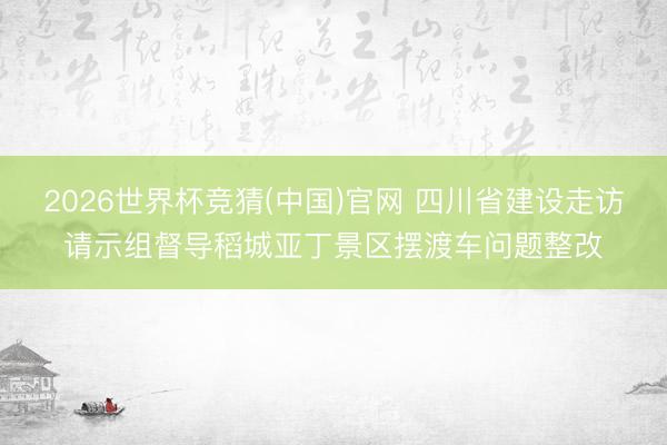2026世界杯竞猜(中国)官网 四川省建设走访请示组督导稻城亚丁景区摆渡车问题整改