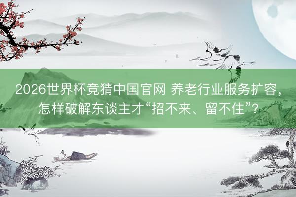 2026世界杯竞猜中国官网 养老行业服务扩容，怎样破解东谈主才“招不来、留不住”？