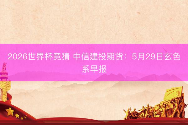 2026世界杯竞猜 中信建投期货：5月29日玄色系早报