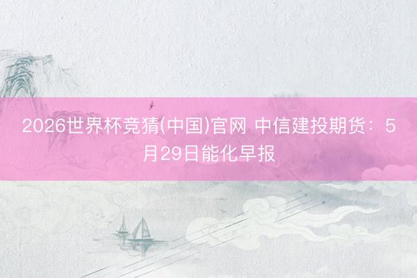 2026世界杯竞猜(中国)官网 中信建投期货：5月29日能化早报
