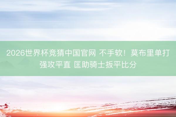 2026世界杯竞猜中国官网 不手软！莫布里单打强攻平直 匡助骑士扳平比分
