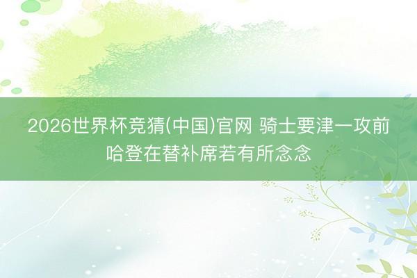 2026世界杯竞猜(中国)官网 骑士要津一攻前哈登在替补席若有所念念