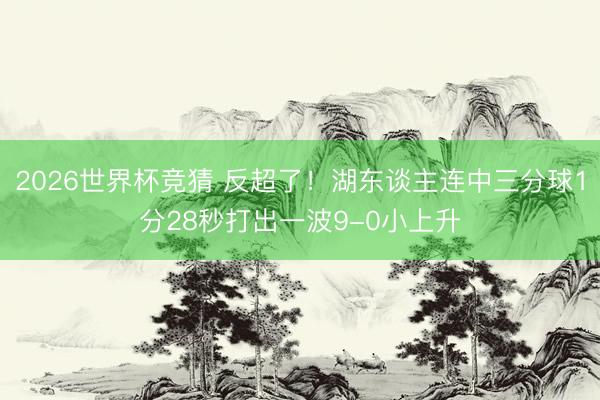 2026世界杯竞猜 反超了！湖东谈主连中三分球1分28秒打出一波9-0小上升