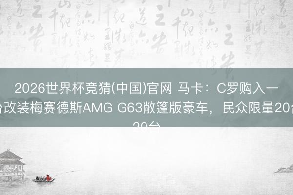 2026世界杯竞猜(中国)官网 马卡：C罗购入一台改装梅赛德斯AMG G63敞篷版豪车，民众限量20台