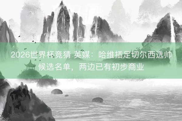 2026世界杯竞猜 英媒：哈维插足切尔西选帅候选名单，两边已有初步商业