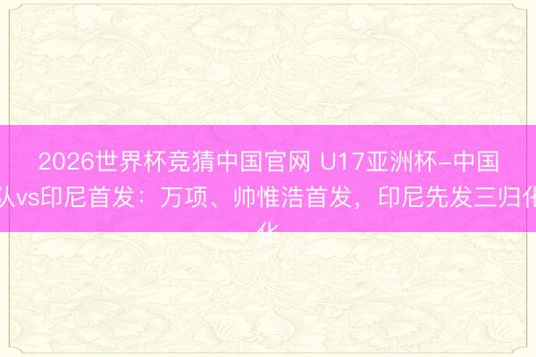 2026世界杯竞猜中国官网 U17亚洲杯-中国队vs印尼首发：万项、帅惟浩首发，印尼先发三归化