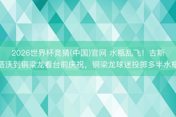 2026世界杯竞猜(中国)官网 水瓶乱飞！古斯塔沃到铜梁龙看台前庆祝，铜梁龙球迷投掷多半水瓶