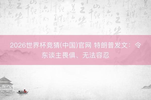 2026世界杯竞猜(中国)官网 特朗普发文：令东谈主畏俱、无法容忍