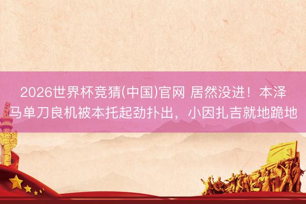 2026世界杯竞猜(中国)官网 居然没进！本泽马单刀良机被本托起劲扑出，小因扎吉就地跪地