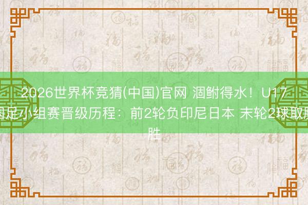 2026世界杯竞猜(中国)官网 涸鲋得水!U17国足小组赛晋级历程:前2轮负印尼日本 末轮2球取胜