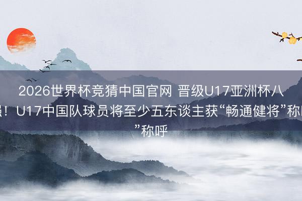 2026世界杯竞猜中国官网 晋级U17亚洲杯八强！U17中国队球员将至少五东谈主获“畅通健将”称呼