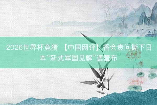 2026世界杯竞猜 【中国网评】香会责问撕下日本“新式军国见解”遮羞布