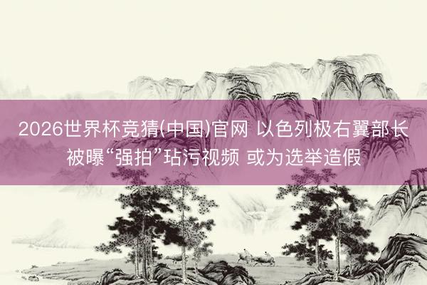 2026世界杯竞猜(中国)官网 以色列极右翼部长被曝“强拍”玷污视频 或为选举造假