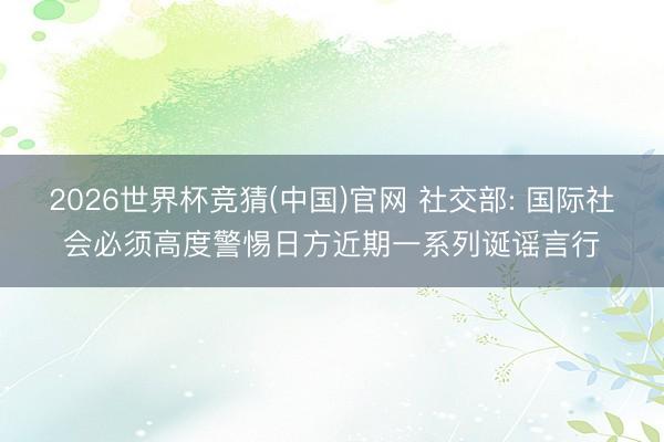 2026世界杯竞猜(中国)官网 社交部: 国际社会必须高度警惕日方近期一系列诞谣言行