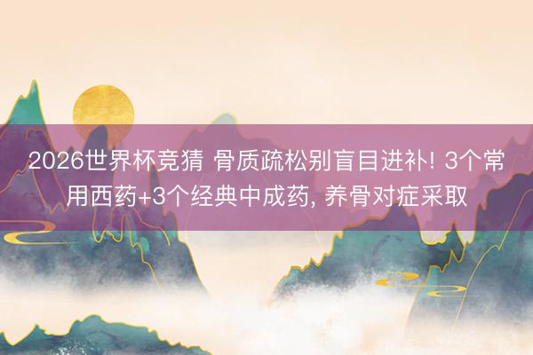 2026世界杯竞猜 骨质疏松别盲目进补! 3个常用西药+3个经典中成药， 养骨对症采取