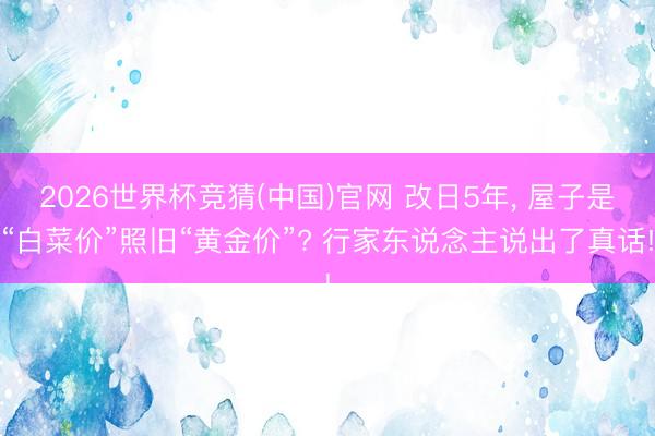 2026世界杯竞猜(中国)官网 改日5年， 屋子是“白菜价”照旧“黄金价”? 行家东说念主说出了真话!