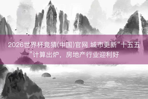 2026世界杯竞猜(中国)官网 城市更新“十五五”计算出炉，房地产行业迎利好