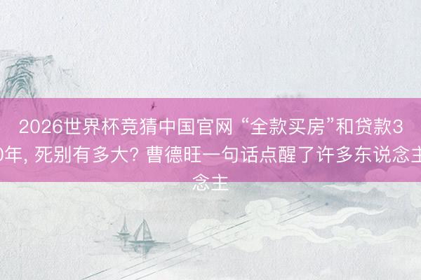 2026世界杯竞猜中国官网 “全款买房”和贷款30年， 死别有多大? 曹德旺一句话点醒了许多东说念主