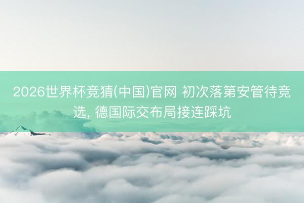2026世界杯竞猜(中国)官网 初次落第安管待竞选， 德国际交布局接连踩坑