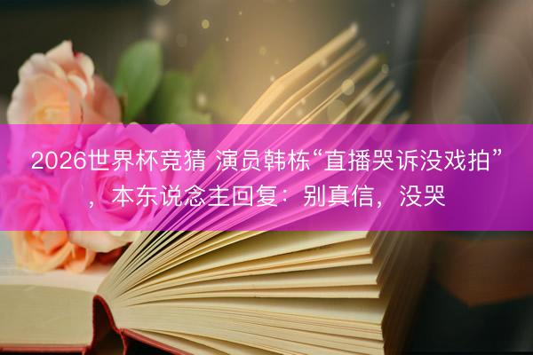 2026世界杯竞猜 演员韩栋“直播哭诉没戏拍”，本东说念主回复：别真信，没哭