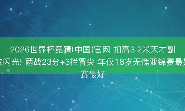 2026世界杯竞猜(中国)官网 扣高3.2米天才副攻闪光! 两战23分+3拦冒尖 年仅18岁无愧亚锦赛最好