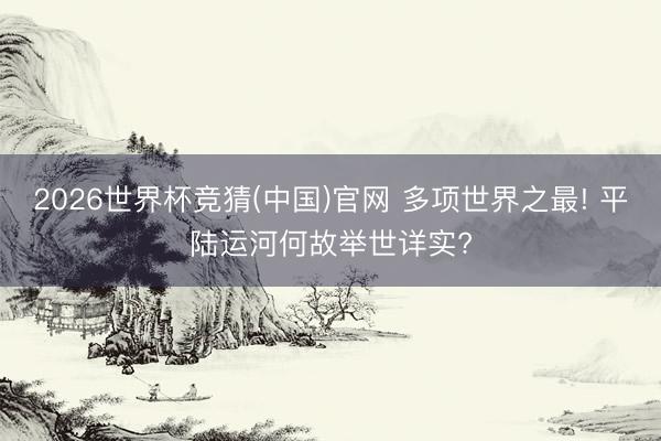 2026世界杯竞猜(中国)官网 多项世界之最! 平陆运河何故举世详实?