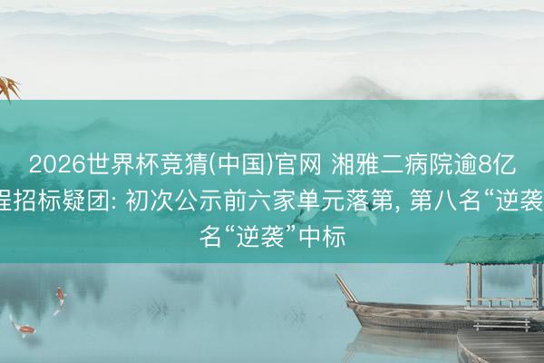 2026世界杯竞猜(中国)官网 湘雅二病院逾8亿元工程招标疑团: 初次公示前六家单元落第， 第八名“逆袭”中标