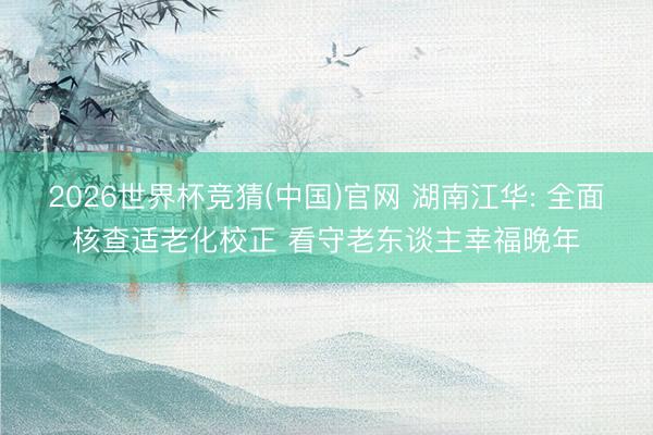 2026世界杯竞猜(中国)官网 湖南江华: 全面核查适老化校正 看守老东谈主幸福晚年