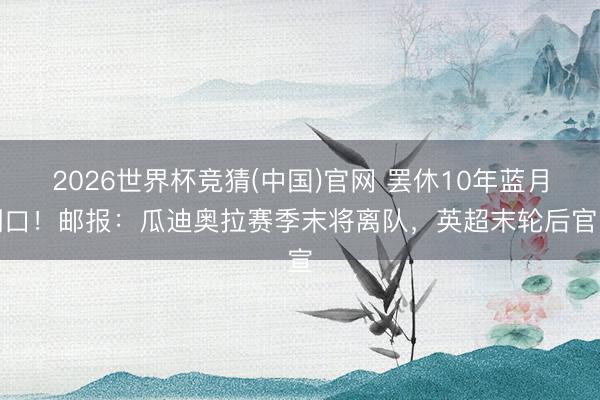 2026世界杯竞猜(中国)官网 罢休10年蓝月糊口！邮报：瓜迪奥拉赛季末将离队，英超末轮后官宣