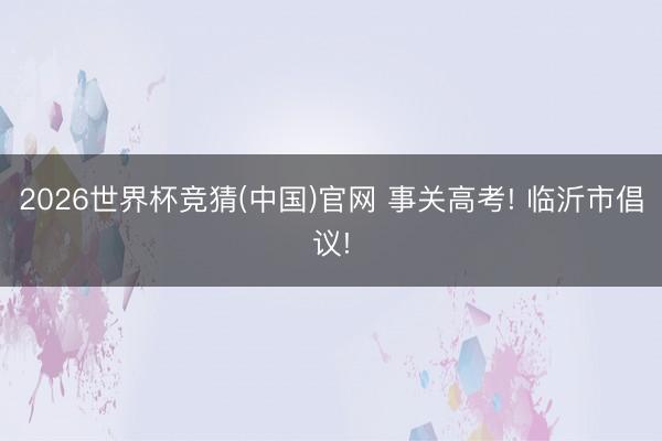 2026世界杯竞猜(中国)官网 事关高考! 临沂市倡议!