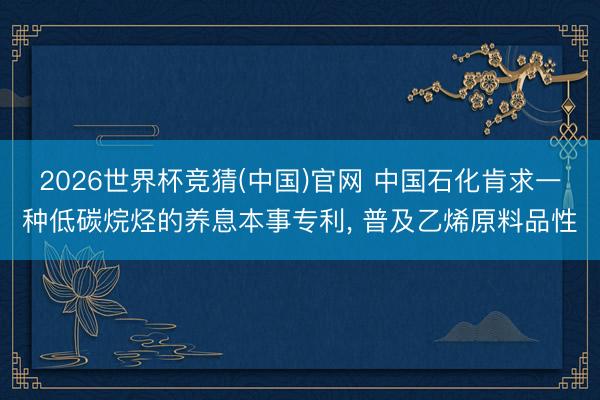2026世界杯竞猜(中国)官网 中国石化肯求一种低碳烷烃的养息本事专利， 普及乙烯原料品性