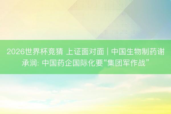 2026世界杯竞猜 上证面对面 | 中国生物制药谢承润: 中国药企国际化要“集团军作战”