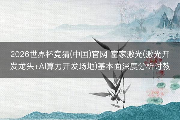 2026世界杯竞猜(中国)官网 富家激光(激光开发龙头+AI算力开发场地)基本面深度分析讨教