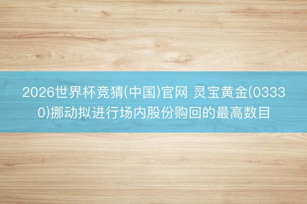 2026世界杯竞猜(中国)官网 灵宝黄金(03330)挪动拟进行场内股份购回的最高数目