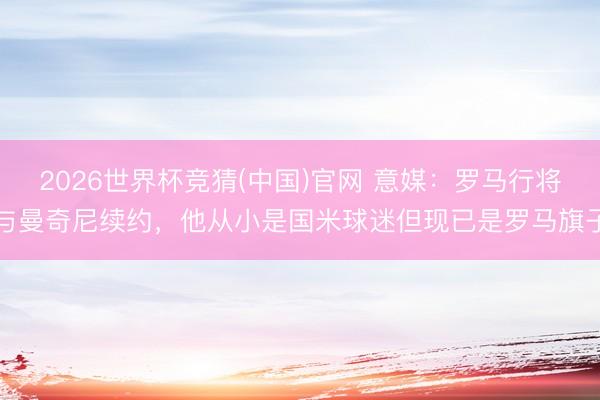 2026世界杯竞猜(中国)官网 意媒：罗马行将与曼奇尼续约，他从小是国米球迷但现已是罗马旗子