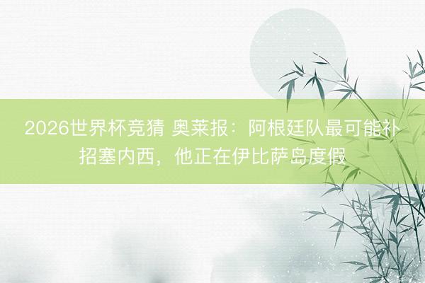 2026世界杯竞猜 奥莱报:阿根廷队最可能补招塞内西,他正在伊比萨岛度假