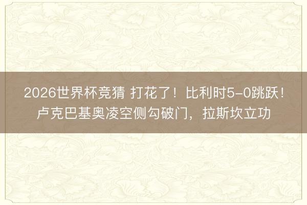 2026世界杯竞猜 打花了!比利时5-0跳跃!卢克巴基奥凌空侧勾破门,拉斯坎立功