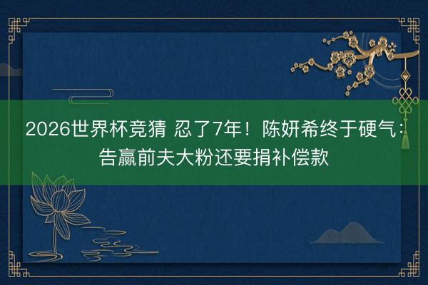 2026世界杯竞猜 忍了7年！陈妍希终于硬气：告赢前夫大粉还要捐补偿款